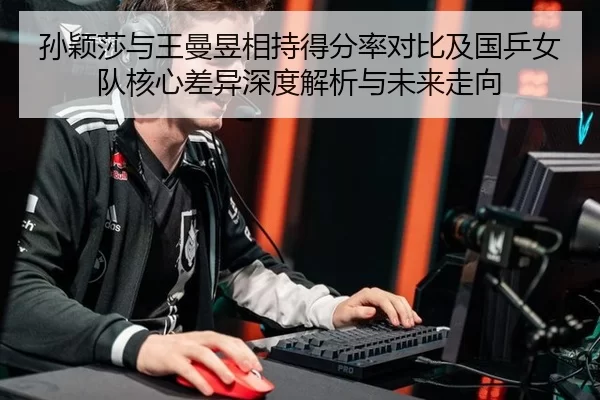 孙颖莎与王曼昱相持得分率对比及国乒女队核心差异深度解析与未来走向